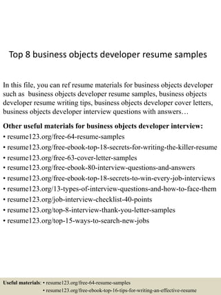 Top 8 business objects developer resume samples
In this file, you can ref resume materials for business objects developer
such as business objects developer resume samples, business objects
developer resume writing tips, business objects developer cover letters,
business objects developer interview questions with answers…
Other useful materials for business objects developer interview:
• resume123.org/free-64-resume-samples
• resume123.org/free-ebook-top-18-secrets-for-writing-the-killer-resume
• resume123.org/free-63-cover-letter-samples
• resume123.org/free-ebook-80-interview-questions-and-answers
• resume123.org/free-ebook-top-18-secrets-to-win-every-job-interviews
• resume123.org/13-types-of-interview-questions-and-how-to-face-them
• resume123.org/job-interview-checklist-40-points
• resume123.org/top-8-interview-thank-you-letter-samples
• resume123.org/top-15-ways-to-search-new-jobs
Useful materials: • resume123.org/free-64-resume-samples
• resume123.org/free-ebook-top-16-tips-for-writing-an-effective-resume
 
