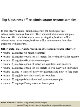 Top 8 business office administrator resume samples
In this file, you can ref resume materials for business office
administrator such as business office administrator resume samples,
business office administrator resume writing tips, business office
administrator cover letters, business office administrator interview
questions with answers…
Other useful materials for business office administrator interview:
• resume123.org/free-64-resume-samples
• resume123.org/free-ebook-top-18-secrets-for-writing-the-killer-resume
• resume123.org/free-63-cover-letter-samples
• resume123.org/free-ebook-80-interview-questions-and-answers
• resume123.org/free-ebook-top-18-secrets-to-win-every-job-interviews
• resume123.org/13-types-of-interview-questions-and-how-to-face-them
• resume123.org/job-interview-checklist-40-points
• resume123.org/top-8-interview-thank-you-letter-samples
• resume123.org/top-15-ways-to-search-new-jobs
Useful materials: • resume123.org/free-64-resume-samples
• resume123.org/free-ebook-top-16-tips-for-writing-an-effective-resume
 