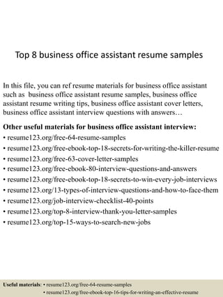 Top 8 business office assistant resume samples
In this file, you can ref resume materials for business office assistant
such as business office assistant resume samples, business office
assistant resume writing tips, business office assistant cover letters,
business office assistant interview questions with answers…
Other useful materials for business office assistant interview:
• resume123.org/free-64-resume-samples
• resume123.org/free-ebook-top-18-secrets-for-writing-the-killer-resume
• resume123.org/free-63-cover-letter-samples
• resume123.org/free-ebook-80-interview-questions-and-answers
• resume123.org/free-ebook-top-18-secrets-to-win-every-job-interviews
• resume123.org/13-types-of-interview-questions-and-how-to-face-them
• resume123.org/job-interview-checklist-40-points
• resume123.org/top-8-interview-thank-you-letter-samples
• resume123.org/top-15-ways-to-search-new-jobs
Useful materials: • resume123.org/free-64-resume-samples
• resume123.org/free-ebook-top-16-tips-for-writing-an-effective-resume
 