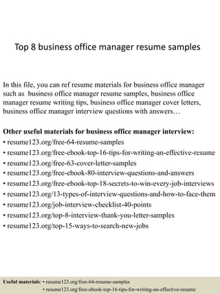 Top 8 business office manager resume samples
In this file, you can ref resume materials for business office manager
such as business office manager resume samples, business office
manager resume writing tips, business office manager cover letters,
business office manager interview questions with answers…
Other useful materials for business office manager interview:
• resume123.org/free-64-resume-samples
• resume123.org/free-ebook-top-16-tips-for-writing-an-effective-resume
• resume123.org/free-63-cover-letter-samples
• resume123.org/free-ebook-80-interview-questions-and-answers
• resume123.org/free-ebook-top-18-secrets-to-win-every-job-interviews
• resume123.org/13-types-of-interview-questions-and-how-to-face-them
• resume123.org/job-interview-checklist-40-points
• resume123.org/top-8-interview-thank-you-letter-samples
• resume123.org/top-15-ways-to-search-new-jobs
Useful materials: • resume123.org/free-64-resume-samples
• resume123.org/free-ebook-top-16-tips-for-writing-an-effective-resume
 