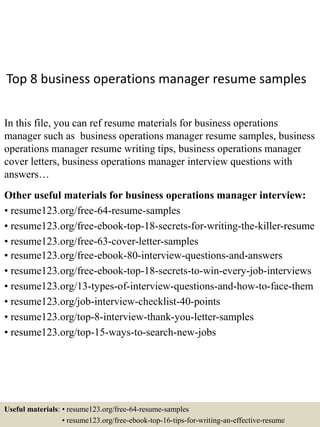 Top 8 business operations manager resume samples
In this file, you can ref resume materials for business operations
manager such as business operations manager resume samples, business
operations manager resume writing tips, business operations manager
cover letters, business operations manager interview questions with
answers…
Other useful materials for business operations manager interview:
• resume123.org/free-64-resume-samples
• resume123.org/free-ebook-top-18-secrets-for-writing-the-killer-resume
• resume123.org/free-63-cover-letter-samples
• resume123.org/free-ebook-80-interview-questions-and-answers
• resume123.org/free-ebook-top-18-secrets-to-win-every-job-interviews
• resume123.org/13-types-of-interview-questions-and-how-to-face-them
• resume123.org/job-interview-checklist-40-points
• resume123.org/top-8-interview-thank-you-letter-samples
• resume123.org/top-15-ways-to-search-new-jobs
Useful materials: • resume123.org/free-64-resume-samples
• resume123.org/free-ebook-top-16-tips-for-writing-an-effective-resume
 