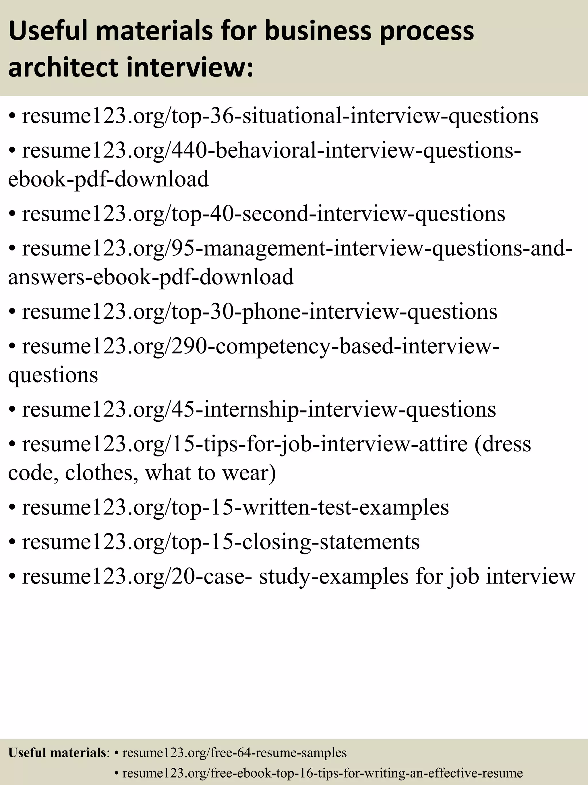 Useful materials for business process
architect interview:
• resume123.org/top-36-situational-interview-questions
• resume123.org/440-behavioral-interview-questions-
ebook-pdf-download
• resume123.org/top-40-second-interview-questions
• resume123.org/95-management-interview-questions-and-
answers-ebook-pdf-download
• resume123.org/top-30-phone-interview-questions
• resume123.org/290-competency-based-interview-
questions
• resume123.org/45-internship-interview-questions
• resume123.org/15-tips-for-job-interview-attire (dress
code, clothes, what to wear)
• resume123.org/top-15-written-test-examples
• resume123.org/top-15-closing-statements
• resume123.org/20-case- study-examples for job interview
Useful materials: • resume123.org/free-64-resume-samples
• resume123.org/free-ebook-top-16-tips-for-writing-an-effective-resume
 