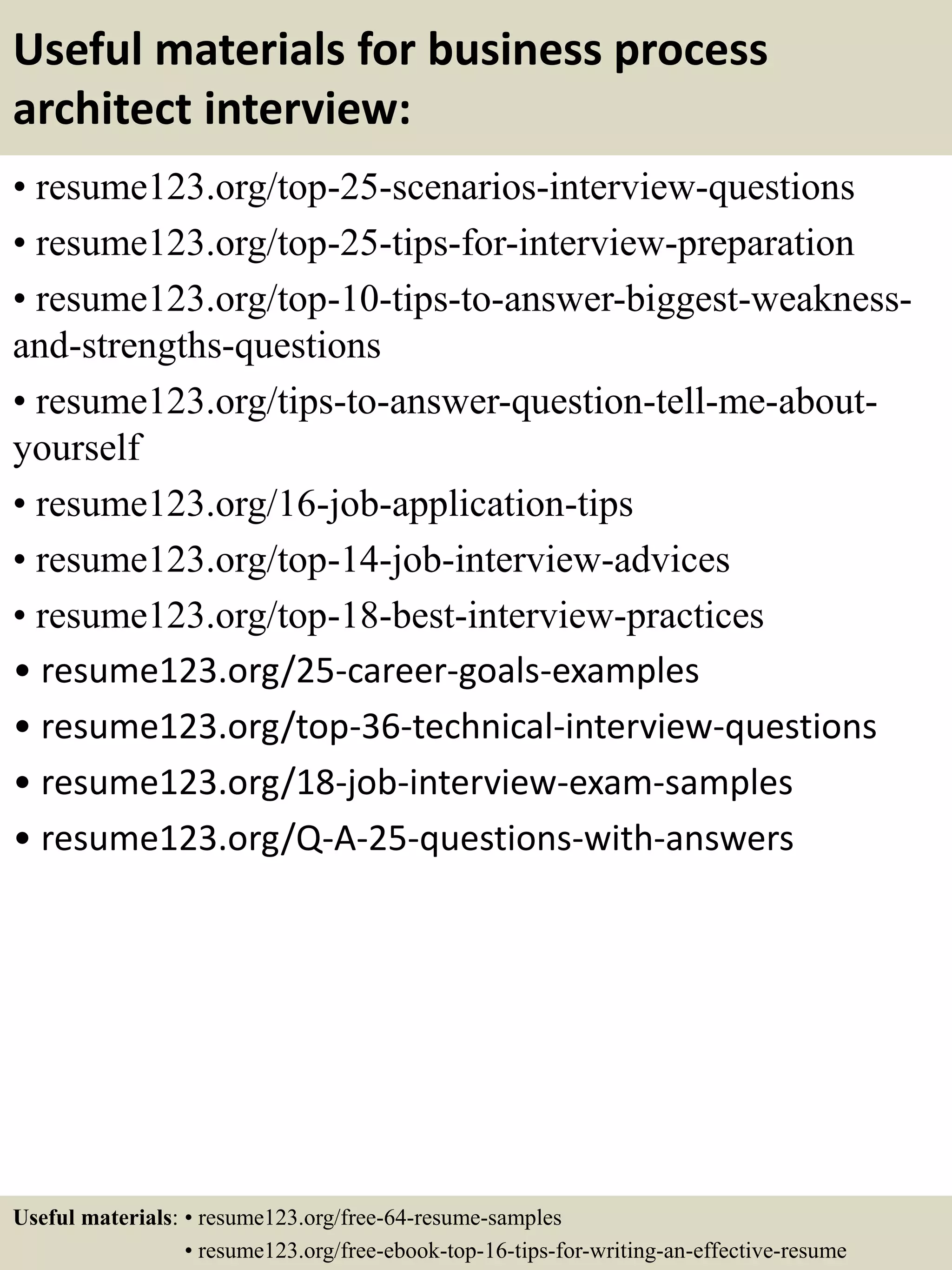Useful materials for business process
architect interview:
• resume123.org/top-25-scenarios-interview-questions
• resume123.org/top-25-tips-for-interview-preparation
• resume123.org/top-10-tips-to-answer-biggest-weakness-
and-strengths-questions
• resume123.org/tips-to-answer-question-tell-me-about-
yourself
• resume123.org/16-job-application-tips
• resume123.org/top-14-job-interview-advices
• resume123.org/top-18-best-interview-practices
• resume123.org/25-career-goals-examples
• resume123.org/top-36-technical-interview-questions
• resume123.org/18-job-interview-exam-samples
• resume123.org/Q-A-25-questions-with-answers
Useful materials: • resume123.org/free-64-resume-samples
• resume123.org/free-ebook-top-16-tips-for-writing-an-effective-resume
 