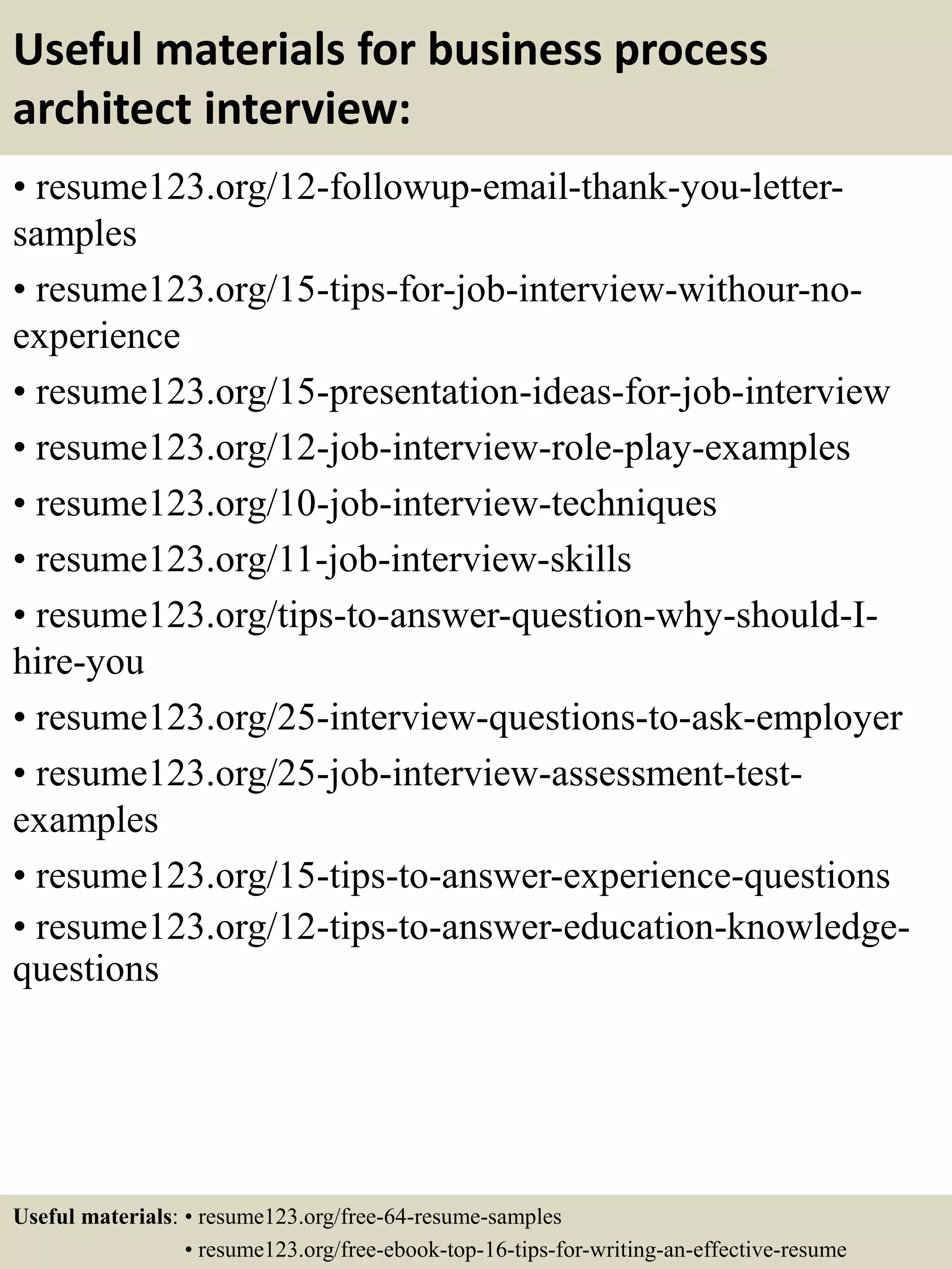 Useful materials for business process
architect interview:
• resume123.org/12-followup-email-thank-you-letter-
samples
• resume123.org/15-tips-for-job-interview-withour-no-
experience
• resume123.org/15-presentation-ideas-for-job-interview
• resume123.org/12-job-interview-role-play-examples
• resume123.org/10-job-interview-techniques
• resume123.org/11-job-interview-skills
• resume123.org/tips-to-answer-question-why-should-I-
hire-you
• resume123.org/25-interview-questions-to-ask-employer
• resume123.org/25-job-interview-assessment-test-
examples
• resume123.org/15-tips-to-answer-experience-questions
• resume123.org/12-tips-to-answer-education-knowledge-
questions
Useful materials: • resume123.org/free-64-resume-samples
• resume123.org/free-ebook-top-16-tips-for-writing-an-effective-resume
 
