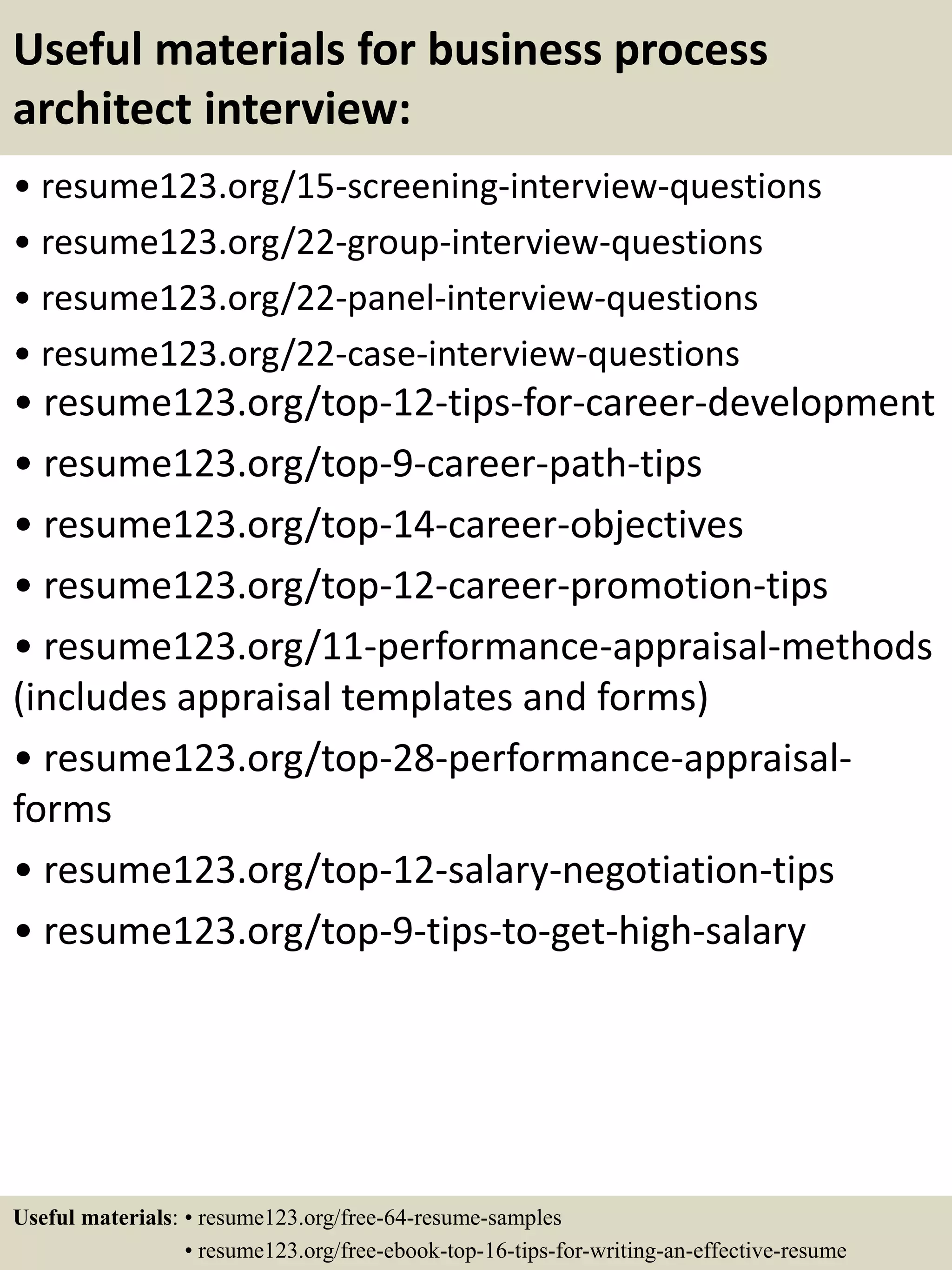 Useful materials for business process
architect interview:
• resume123.org/15-screening-interview-questions
• resume123.org/22-group-interview-questions
• resume123.org/22-panel-interview-questions
• resume123.org/22-case-interview-questions
• resume123.org/top-12-tips-for-career-development
• resume123.org/top-9-career-path-tips
• resume123.org/top-14-career-objectives
• resume123.org/top-12-career-promotion-tips
• resume123.org/11-performance-appraisal-methods
(includes appraisal templates and forms)
• resume123.org/top-28-performance-appraisal-
forms
• resume123.org/top-12-salary-negotiation-tips
• resume123.org/top-9-tips-to-get-high-salary
Useful materials: • resume123.org/free-64-resume-samples
• resume123.org/free-ebook-top-16-tips-for-writing-an-effective-resume
 