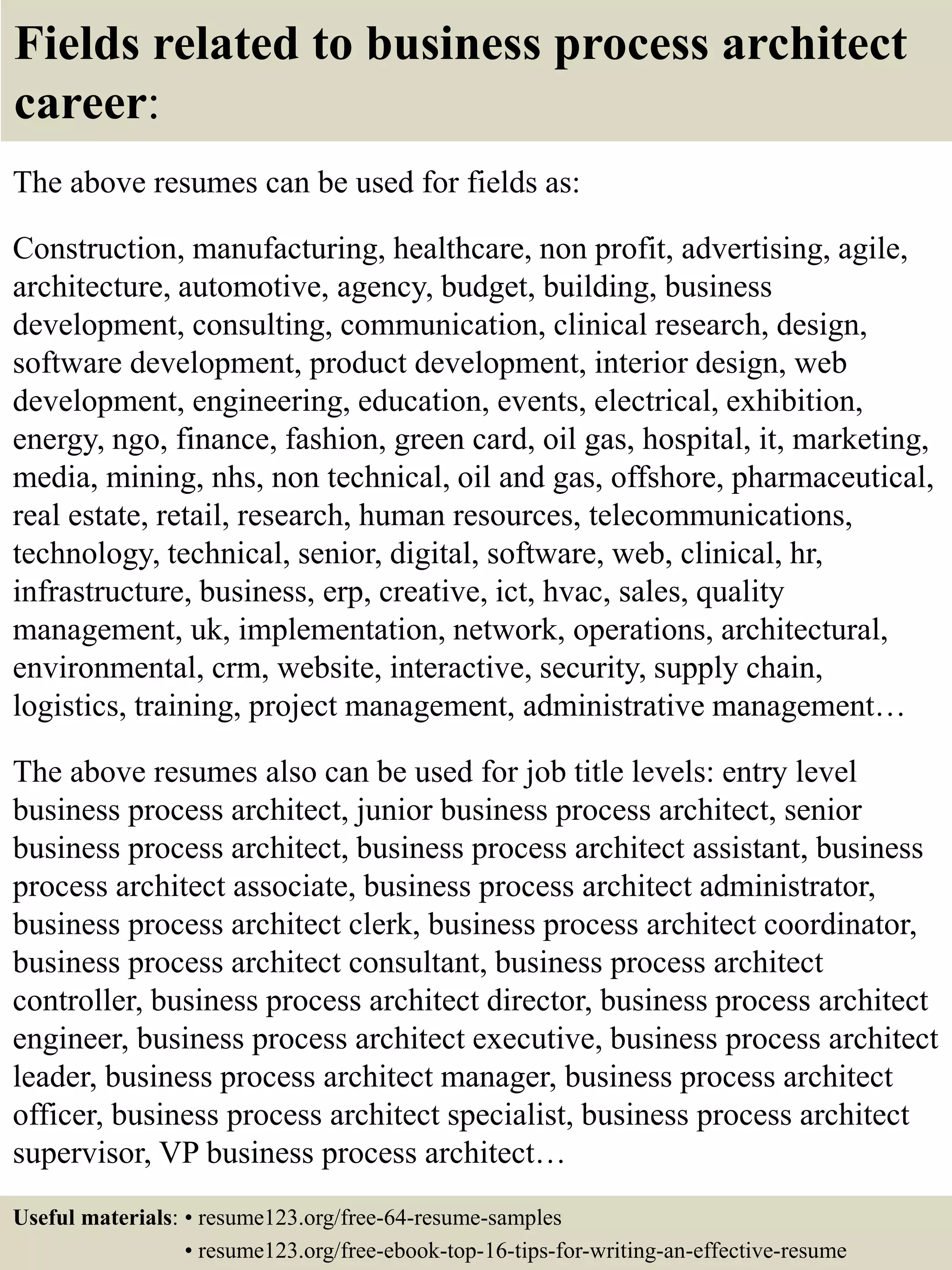 Fields related to business process architect
career:
The above resumes can be used for fields as:
Construction, manufacturing, healthcare, non profit, advertising, agile,
architecture, automotive, agency, budget, building, business
development, consulting, communication, clinical research, design,
software development, product development, interior design, web
development, engineering, education, events, electrical, exhibition,
energy, ngo, finance, fashion, green card, oil gas, hospital, it, marketing,
media, mining, nhs, non technical, oil and gas, offshore, pharmaceutical,
real estate, retail, research, human resources, telecommunications,
technology, technical, senior, digital, software, web, clinical, hr,
infrastructure, business, erp, creative, ict, hvac, sales, quality
management, uk, implementation, network, operations, architectural,
environmental, crm, website, interactive, security, supply chain,
logistics, training, project management, administrative management…
The above resumes also can be used for job title levels: entry level
business process architect, junior business process architect, senior
business process architect, business process architect assistant, business
process architect associate, business process architect administrator,
business process architect clerk, business process architect coordinator,
business process architect consultant, business process architect
controller, business process architect director, business process architect
engineer, business process architect executive, business process architect
leader, business process architect manager, business process architect
officer, business process architect specialist, business process architect
supervisor, VP business process architect…
Useful materials: • resume123.org/free-64-resume-samples
• resume123.org/free-ebook-top-16-tips-for-writing-an-effective-resume
 
