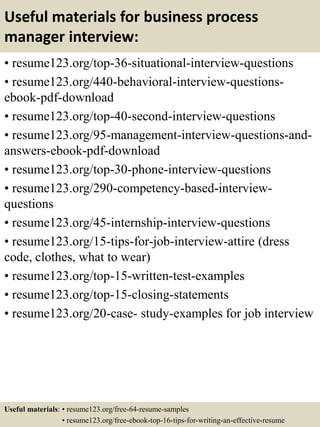 Useful materials for business process
manager interview:
• resume123.org/top-36-situational-interview-questions
• resume123.org/440-behavioral-interview-questions-
ebook-pdf-download
• resume123.org/top-40-second-interview-questions
• resume123.org/95-management-interview-questions-and-
answers-ebook-pdf-download
• resume123.org/top-30-phone-interview-questions
• resume123.org/290-competency-based-interview-
questions
• resume123.org/45-internship-interview-questions
• resume123.org/15-tips-for-job-interview-attire (dress
code, clothes, what to wear)
• resume123.org/top-15-written-test-examples
• resume123.org/top-15-closing-statements
• resume123.org/20-case- study-examples for job interview
Useful materials: • resume123.org/free-64-resume-samples
• resume123.org/free-ebook-top-16-tips-for-writing-an-effective-resume
 