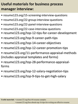 Useful materials for business process
manager interview:
• resume123.org/15-screening-interview-questions
• resume123.org/22-group-interview-questions
• resume123.org/22-panel-interview-questions
• resume123.org/22-case-interview-questions
• resume123.org/top-12-tips-for-career-development
• resume123.org/top-9-career-path-tips
• resume123.org/top-14-career-objectives
• resume123.org/top-12-career-promotion-tips
• resume123.org/11-performance-appraisal-methods
(includes appraisal templates and forms)
• resume123.org/top-28-performance-appraisal-
forms
• resume123.org/top-12-salary-negotiation-tips
• resume123.org/top-9-tips-to-get-high-salary
Useful materials: • resume123.org/free-64-resume-samples
• resume123.org/free-ebook-top-16-tips-for-writing-an-effective-resume
 