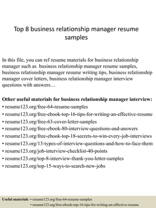Top 8 business relationship manager resume
samples
In this file, you can ref resume materials for business relationship
manager such as business relationship manager resume samples,
business relationship manager resume writing tips, business relationship
manager cover letters, business relationship manager interview
questions with answers…
Other useful materials for business relationship manager interview:
• resume123.org/free-64-resume-samples
• resume123.org/free-ebook-top-16-tips-for-writing-an-effective-resume
• resume123.org/free-63-cover-letter-samples
• resume123.org/free-ebook-80-interview-questions-and-answers
• resume123.org/free-ebook-top-18-secrets-to-win-every-job-interviews
• resume123.org/13-types-of-interview-questions-and-how-to-face-them
• resume123.org/job-interview-checklist-40-points
• resume123.org/top-8-interview-thank-you-letter-samples
• resume123.org/top-15-ways-to-search-new-jobs
Useful materials: • resume123.org/free-64-resume-samples
• resume123.org/free-ebook-top-16-tips-for-writing-an-effective-resume
 