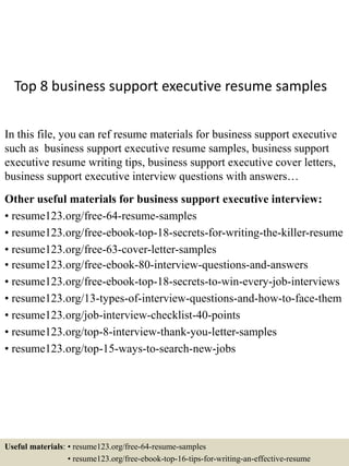 Top 8 business support executive resume samples
In this file, you can ref resume materials for business support executive
such as business support executive resume samples, business support
executive resume writing tips, business support executive cover letters,
business support executive interview questions with answers…
Other useful materials for business support executive interview:
• resume123.org/free-64-resume-samples
• resume123.org/free-ebook-top-18-secrets-for-writing-the-killer-resume
• resume123.org/free-63-cover-letter-samples
• resume123.org/free-ebook-80-interview-questions-and-answers
• resume123.org/free-ebook-top-18-secrets-to-win-every-job-interviews
• resume123.org/13-types-of-interview-questions-and-how-to-face-them
• resume123.org/job-interview-checklist-40-points
• resume123.org/top-8-interview-thank-you-letter-samples
• resume123.org/top-15-ways-to-search-new-jobs
Useful materials: • resume123.org/free-64-resume-samples
• resume123.org/free-ebook-top-16-tips-for-writing-an-effective-resume
 