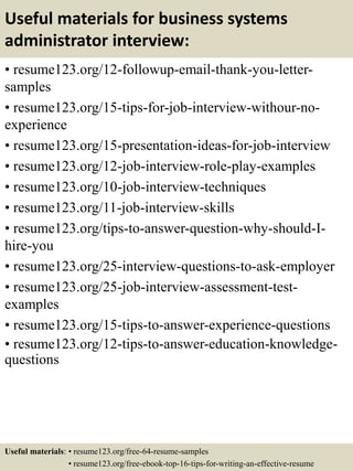 Useful materials for business systems
administrator interview:
• resume123.org/12-followup-email-thank-you-letter-
samples
• resume123.org/15-tips-for-job-interview-withour-no-
experience
• resume123.org/15-presentation-ideas-for-job-interview
• resume123.org/12-job-interview-role-play-examples
• resume123.org/10-job-interview-techniques
• resume123.org/11-job-interview-skills
• resume123.org/tips-to-answer-question-why-should-I-
hire-you
• resume123.org/25-interview-questions-to-ask-employer
• resume123.org/25-job-interview-assessment-test-
examples
• resume123.org/15-tips-to-answer-experience-questions
• resume123.org/12-tips-to-answer-education-knowledge-
questions
Useful materials: • resume123.org/free-64-resume-samples
• resume123.org/free-ebook-top-16-tips-for-writing-an-effective-resume
 