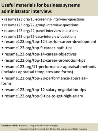 Useful materials for business systems
administrator interview:
• resume123.org/15-screening-interview-questions
• resume123.org/22-group-interview-questions
• resume123.org/22-panel-interview-questions
• resume123.org/22-case-interview-questions
• resume123.org/top-12-tips-for-career-development
• resume123.org/top-9-career-path-tips
• resume123.org/top-14-career-objectives
• resume123.org/top-12-career-promotion-tips
• resume123.org/11-performance-appraisal-methods
(includes appraisal templates and forms)
• resume123.org/top-28-performance-appraisal-
forms
• resume123.org/top-12-salary-negotiation-tips
• resume123.org/top-9-tips-to-get-high-salary
Useful materials: • resume123.org/free-64-resume-samples
• resume123.org/free-ebook-top-16-tips-for-writing-an-effective-resume
 