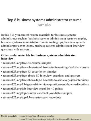 Top 8 business systems administrator resume
samples
In this file, you can ref resume materials for business systems
administrator such as business systems administrator resume samples,
business systems administrator resume writing tips, business systems
administrator cover letters, business systems administrator interview
questions with answers…
Other useful materials for business systems administrator
interview:
• resume123.org/free-64-resume-samples
• resume123.org/free-ebook-top-18-secrets-for-writing-the-killer-resume
• resume123.org/free-63-cover-letter-samples
• resume123.org/free-ebook-80-interview-questions-and-answers
• resume123.org/free-ebook-top-18-secrets-to-win-every-job-interviews
• resume123.org/13-types-of-interview-questions-and-how-to-face-them
• resume123.org/job-interview-checklist-40-points
• resume123.org/top-8-interview-thank-you-letter-samples
• resume123.org/top-15-ways-to-search-new-jobs
Useful materials: • resume123.org/free-64-resume-samples
• resume123.org/free-ebook-top-16-tips-for-writing-an-effective-resume
 