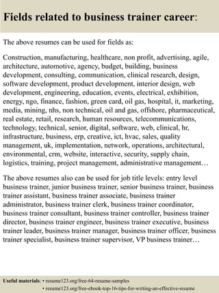 Fields related to business trainer career:
The above resumes can be used for fields as:
Construction, manufacturing, healthcare, non profit, advertising, agile,
architecture, automotive, agency, budget, building, business
development, consulting, communication, clinical research, design,
software development, product development, interior design, web
development, engineering, education, events, electrical, exhibition,
energy, ngo, finance, fashion, green card, oil gas, hospital, it, marketing,
media, mining, nhs, non technical, oil and gas, offshore, pharmaceutical,
real estate, retail, research, human resources, telecommunications,
technology, technical, senior, digital, software, web, clinical, hr,
infrastructure, business, erp, creative, ict, hvac, sales, quality
management, uk, implementation, network, operations, architectural,
environmental, crm, website, interactive, security, supply chain,
logistics, training, project management, administrative management…
The above resumes also can be used for job title levels: entry level
business trainer, junior business trainer, senior business trainer, business
trainer assistant, business trainer associate, business trainer
administrator, business trainer clerk, business trainer coordinator,
business trainer consultant, business trainer controller, business trainer
director, business trainer engineer, business trainer executive, business
trainer leader, business trainer manager, business trainer officer, business
trainer specialist, business trainer supervisor, VP business trainer…
Useful materials: • resume123.org/free-64-resume-samples
• resume123.org/free-ebook-top-16-tips-for-writing-an-effective-resume
 