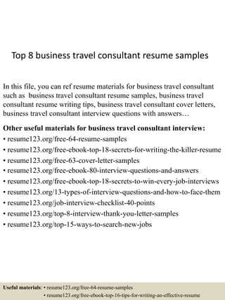 Top 8 business travel consultant resume samples
In this file, you can ref resume materials for business travel consultant
such as business travel consultant resume samples, business travel
consultant resume writing tips, business travel consultant cover letters,
business travel consultant interview questions with answers…
Other useful materials for business travel consultant interview:
• resume123.org/free-64-resume-samples
• resume123.org/free-ebook-top-18-secrets-for-writing-the-killer-resume
• resume123.org/free-63-cover-letter-samples
• resume123.org/free-ebook-80-interview-questions-and-answers
• resume123.org/free-ebook-top-18-secrets-to-win-every-job-interviews
• resume123.org/13-types-of-interview-questions-and-how-to-face-them
• resume123.org/job-interview-checklist-40-points
• resume123.org/top-8-interview-thank-you-letter-samples
• resume123.org/top-15-ways-to-search-new-jobs
Useful materials: • resume123.org/free-64-resume-samples
• resume123.org/free-ebook-top-16-tips-for-writing-an-effective-resume
 
