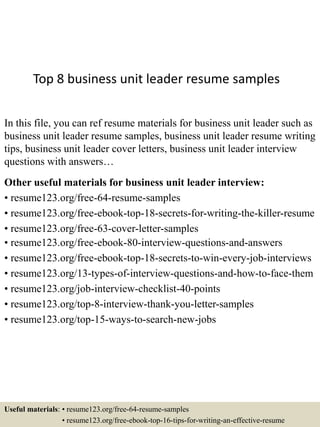 Top 8 business unit leader resume samples
In this file, you can ref resume materials for business unit leader such as
business unit leader resume samples, business unit leader resume writing
tips, business unit leader cover letters, business unit leader interview
questions with answers…
Other useful materials for business unit leader interview:
• resume123.org/free-64-resume-samples
• resume123.org/free-ebook-top-18-secrets-for-writing-the-killer-resume
• resume123.org/free-63-cover-letter-samples
• resume123.org/free-ebook-80-interview-questions-and-answers
• resume123.org/free-ebook-top-18-secrets-to-win-every-job-interviews
• resume123.org/13-types-of-interview-questions-and-how-to-face-them
• resume123.org/job-interview-checklist-40-points
• resume123.org/top-8-interview-thank-you-letter-samples
• resume123.org/top-15-ways-to-search-new-jobs
Useful materials: • resume123.org/free-64-resume-samples
• resume123.org/free-ebook-top-16-tips-for-writing-an-effective-resume
 