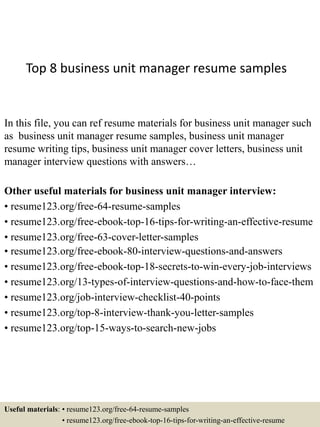 Top 8 business unit manager resume samples
In this file, you can ref resume materials for business unit manager such
as business unit manager resume samples, business unit manager
resume writing tips, business unit manager cover letters, business unit
manager interview questions with answers…
Other useful materials for business unit manager interview:
• resume123.org/free-64-resume-samples
• resume123.org/free-ebook-top-16-tips-for-writing-an-effective-resume
• resume123.org/free-63-cover-letter-samples
• resume123.org/free-ebook-80-interview-questions-and-answers
• resume123.org/free-ebook-top-18-secrets-to-win-every-job-interviews
• resume123.org/13-types-of-interview-questions-and-how-to-face-them
• resume123.org/job-interview-checklist-40-points
• resume123.org/top-8-interview-thank-you-letter-samples
• resume123.org/top-15-ways-to-search-new-jobs
Useful materials: • resume123.org/free-64-resume-samples
• resume123.org/free-ebook-top-16-tips-for-writing-an-effective-resume
 
