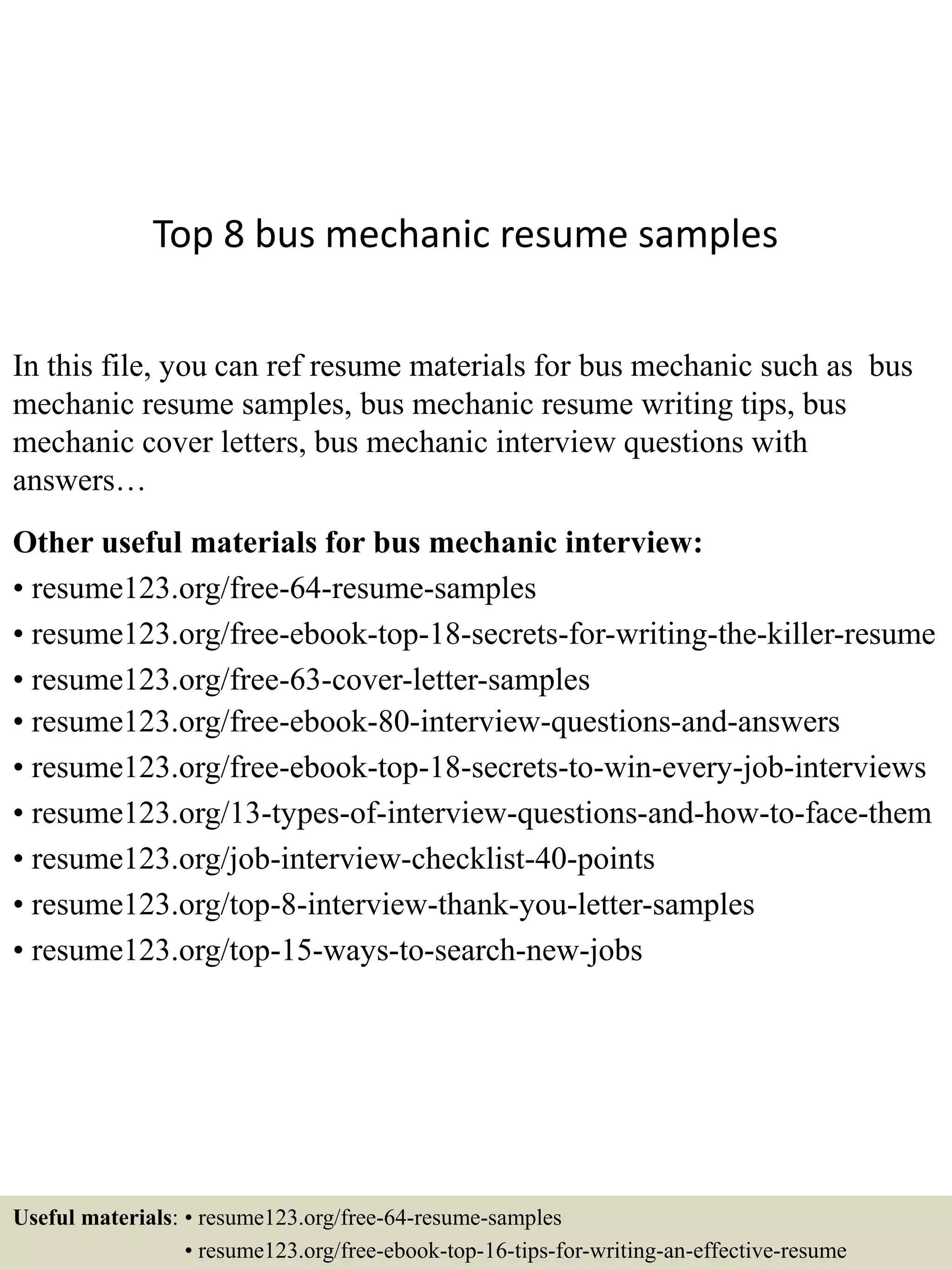 Top 8 bus mechanic resume samples
In this file, you can ref resume materials for bus mechanic such as bus
mechanic resume samples, bus mechanic resume writing tips, bus
mechanic cover letters, bus mechanic interview questions with
answers…
Other useful materials for bus mechanic interview:
• resume123.org/free-64-resume-samples
• resume123.org/free-ebook-top-18-secrets-for-writing-the-killer-resume
• resume123.org/free-63-cover-letter-samples
• resume123.org/free-ebook-80-interview-questions-and-answers
• resume123.org/free-ebook-top-18-secrets-to-win-every-job-interviews
• resume123.org/13-types-of-interview-questions-and-how-to-face-them
• resume123.org/job-interview-checklist-40-points
• resume123.org/top-8-interview-thank-you-letter-samples
• resume123.org/top-15-ways-to-search-new-jobs
Useful materials: • resume123.org/free-64-resume-samples
• resume123.org/free-ebook-top-16-tips-for-writing-an-effective-resume
 