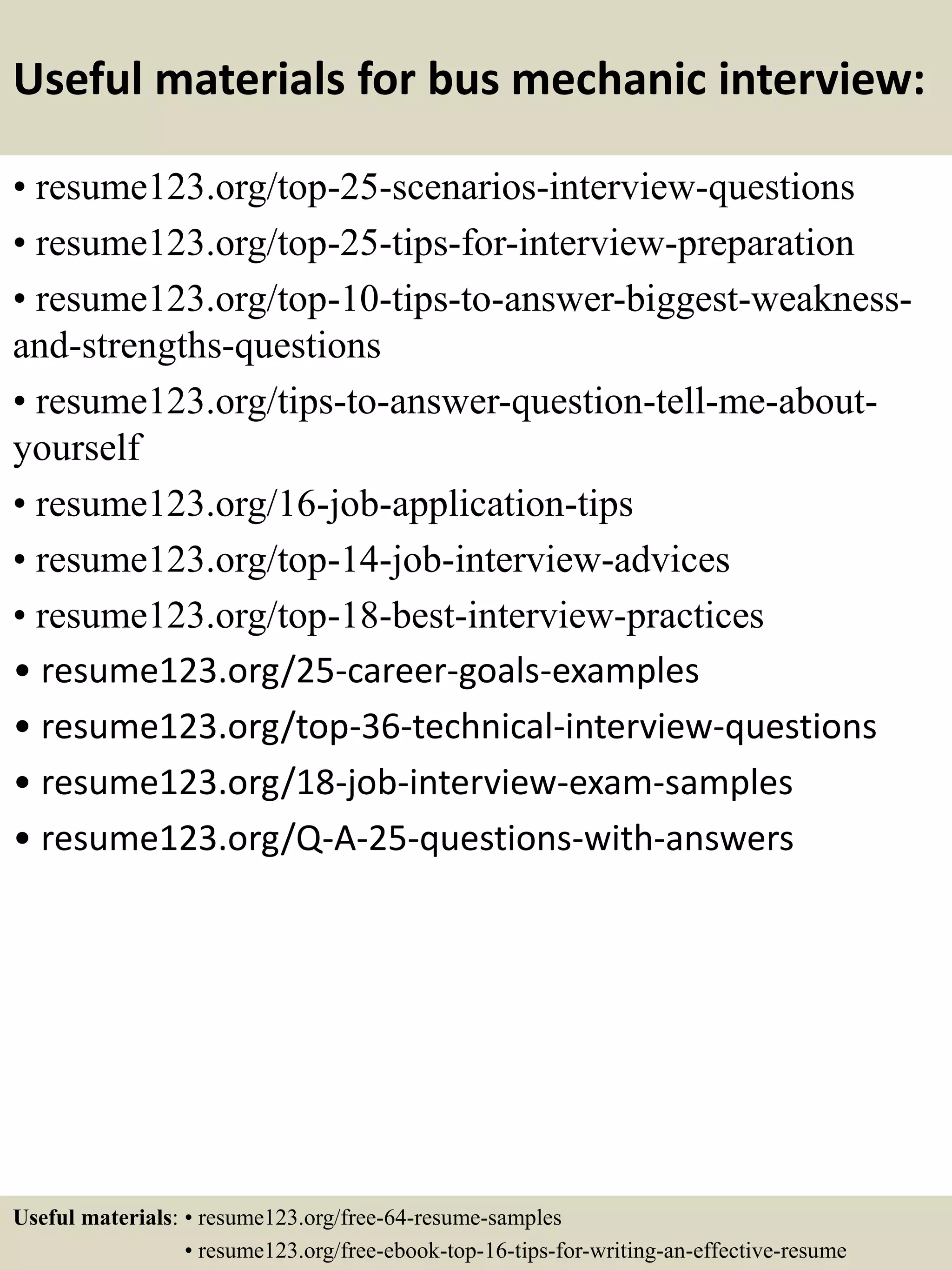 Useful materials for bus mechanic interview:
• resume123.org/top-25-scenarios-interview-questions
• resume123.org/top-25-tips-for-interview-preparation
• resume123.org/top-10-tips-to-answer-biggest-weakness-
and-strengths-questions
• resume123.org/tips-to-answer-question-tell-me-about-
yourself
• resume123.org/16-job-application-tips
• resume123.org/top-14-job-interview-advices
• resume123.org/top-18-best-interview-practices
• resume123.org/25-career-goals-examples
• resume123.org/top-36-technical-interview-questions
• resume123.org/18-job-interview-exam-samples
• resume123.org/Q-A-25-questions-with-answers
Useful materials: • resume123.org/free-64-resume-samples
• resume123.org/free-ebook-top-16-tips-for-writing-an-effective-resume
 