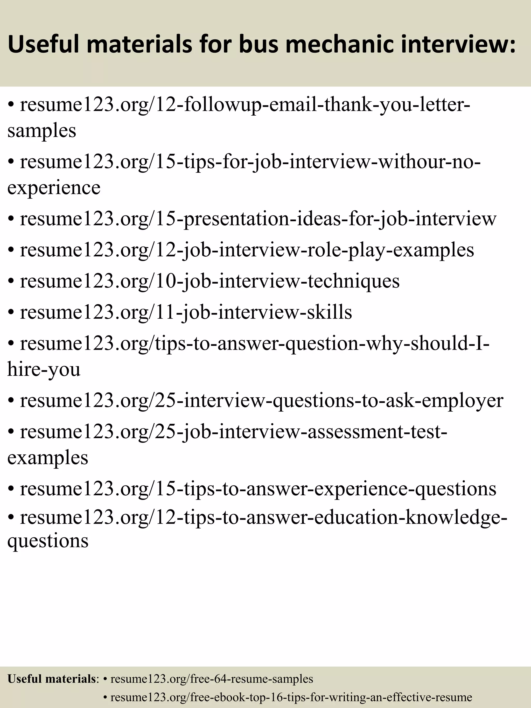 Useful materials for bus mechanic interview:
• resume123.org/12-followup-email-thank-you-letter-
samples
• resume123.org/15-tips-for-job-interview-withour-no-
experience
• resume123.org/15-presentation-ideas-for-job-interview
• resume123.org/12-job-interview-role-play-examples
• resume123.org/10-job-interview-techniques
• resume123.org/11-job-interview-skills
• resume123.org/tips-to-answer-question-why-should-I-
hire-you
• resume123.org/25-interview-questions-to-ask-employer
• resume123.org/25-job-interview-assessment-test-
examples
• resume123.org/15-tips-to-answer-experience-questions
• resume123.org/12-tips-to-answer-education-knowledge-
questions
Useful materials: • resume123.org/free-64-resume-samples
• resume123.org/free-ebook-top-16-tips-for-writing-an-effective-resume
 