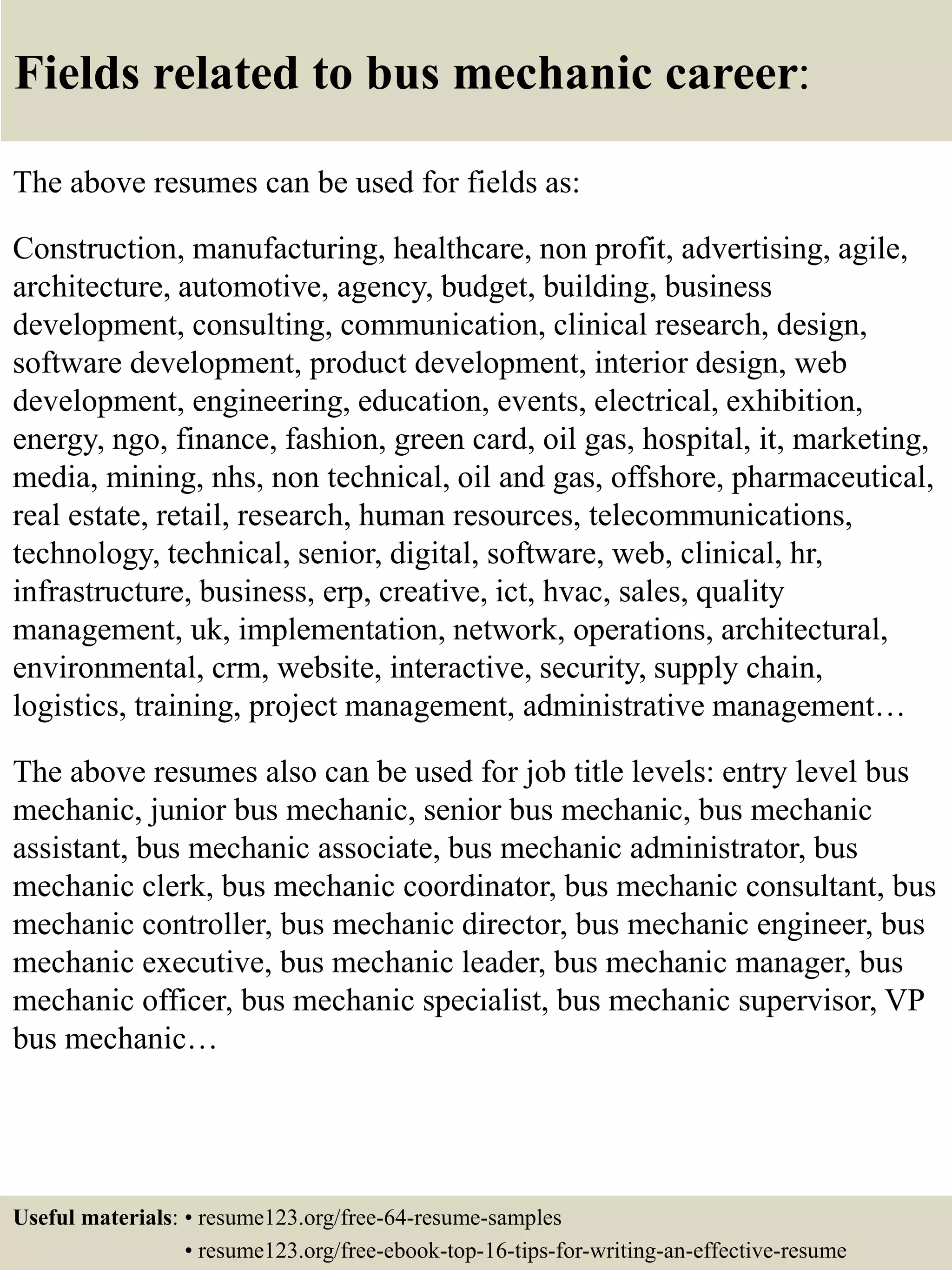 Fields related to bus mechanic career:
The above resumes can be used for fields as:
Construction, manufacturing, healthcare, non profit, advertising, agile,
architecture, automotive, agency, budget, building, business
development, consulting, communication, clinical research, design,
software development, product development, interior design, web
development, engineering, education, events, electrical, exhibition,
energy, ngo, finance, fashion, green card, oil gas, hospital, it, marketing,
media, mining, nhs, non technical, oil and gas, offshore, pharmaceutical,
real estate, retail, research, human resources, telecommunications,
technology, technical, senior, digital, software, web, clinical, hr,
infrastructure, business, erp, creative, ict, hvac, sales, quality
management, uk, implementation, network, operations, architectural,
environmental, crm, website, interactive, security, supply chain,
logistics, training, project management, administrative management…
The above resumes also can be used for job title levels: entry level bus
mechanic, junior bus mechanic, senior bus mechanic, bus mechanic
assistant, bus mechanic associate, bus mechanic administrator, bus
mechanic clerk, bus mechanic coordinator, bus mechanic consultant, bus
mechanic controller, bus mechanic director, bus mechanic engineer, bus
mechanic executive, bus mechanic leader, bus mechanic manager, bus
mechanic officer, bus mechanic specialist, bus mechanic supervisor, VP
bus mechanic…
Useful materials: • resume123.org/free-64-resume-samples
• resume123.org/free-ebook-top-16-tips-for-writing-an-effective-resume
 