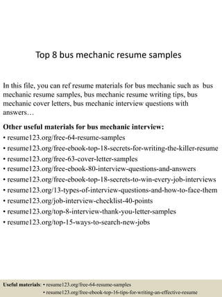 Top 8 bus mechanic resume samples
In this file, you can ref resume materials for bus mechanic such as bus
mechanic resume samples, bus mechanic resume writing tips, bus
mechanic cover letters, bus mechanic interview questions with
answers…
Other useful materials for bus mechanic interview:
• resume123.org/free-64-resume-samples
• resume123.org/free-ebook-top-18-secrets-for-writing-the-killer-resume
• resume123.org/free-63-cover-letter-samples
• resume123.org/free-ebook-80-interview-questions-and-answers
• resume123.org/free-ebook-top-18-secrets-to-win-every-job-interviews
• resume123.org/13-types-of-interview-questions-and-how-to-face-them
• resume123.org/job-interview-checklist-40-points
• resume123.org/top-8-interview-thank-you-letter-samples
• resume123.org/top-15-ways-to-search-new-jobs
Useful materials: • resume123.org/free-64-resume-samples
• resume123.org/free-ebook-top-16-tips-for-writing-an-effective-resume
 