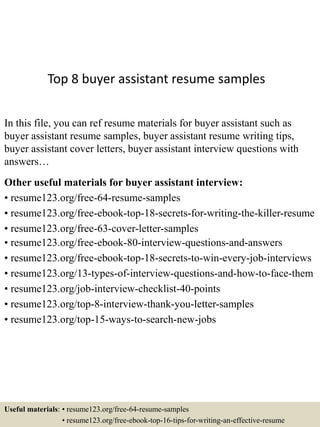 Top 8 buyer assistant resume samples
In this file, you can ref resume materials for buyer assistant such as
buyer assistant resume samples, buyer assistant resume writing tips,
buyer assistant cover letters, buyer assistant interview questions with
answers…
Other useful materials for buyer assistant interview:
• resume123.org/free-64-resume-samples
• resume123.org/free-ebook-top-18-secrets-for-writing-the-killer-resume
• resume123.org/free-63-cover-letter-samples
• resume123.org/free-ebook-80-interview-questions-and-answers
• resume123.org/free-ebook-top-18-secrets-to-win-every-job-interviews
• resume123.org/13-types-of-interview-questions-and-how-to-face-them
• resume123.org/job-interview-checklist-40-points
• resume123.org/top-8-interview-thank-you-letter-samples
• resume123.org/top-15-ways-to-search-new-jobs
Useful materials: • resume123.org/free-64-resume-samples
• resume123.org/free-ebook-top-16-tips-for-writing-an-effective-resume
 