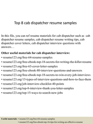 Top 8 cab dispatcher resume samples
In this file, you can ref resume materials for cab dispatcher such as cab
dispatcher resume samples, cab dispatcher resume writing tips, cab
dispatcher cover letters, cab dispatcher interview questions with
answers…
Other useful materials for cab dispatcher interview:
• resume123.org/free-64-resume-samples
• resume123.org/free-ebook-top-18-secrets-for-writing-the-killer-resume
• resume123.org/free-63-cover-letter-samples
• resume123.org/free-ebook-80-interview-questions-and-answers
• resume123.org/free-ebook-top-18-secrets-to-win-every-job-interviews
• resume123.org/13-types-of-interview-questions-and-how-to-face-them
• resume123.org/job-interview-checklist-40-points
• resume123.org/top-8-interview-thank-you-letter-samples
• resume123.org/top-15-ways-to-search-new-jobs
Useful materials: • resume123.org/free-64-resume-samples
• resume123.org/free-ebook-top-16-tips-for-writing-an-effective-resume
 