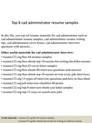 Top 8 cad administrator resume samples
In this file, you can ref resume materials for cad administrator such as
cad administrator resume samples, cad administrator resume writing
tips, cad administrator cover letters, cad administrator interview
questions with answers…
Other useful materials for cad administrator interview:
• resume123.org/free-64-resume-samples
• resume123.org/free-ebook-top-18-secrets-for-writing-the-killer-resume
• resume123.org/free-63-cover-letter-samples
• resume123.org/free-ebook-80-interview-questions-and-answers
• resume123.org/free-ebook-top-18-secrets-to-win-every-job-interviews
• resume123.org/13-types-of-interview-questions-and-how-to-face-them
• resume123.org/job-interview-checklist-40-points
• resume123.org/top-8-interview-thank-you-letter-samples
• resume123.org/top-15-ways-to-search-new-jobs
Useful materials: • resume123.org/free-64-resume-samples
• resume123.org/free-ebook-top-16-tips-for-writing-an-effective-resume
 