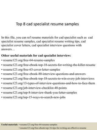 Top 8 cad specialist resume samples
In this file, you can ref resume materials for cad specialist such as cad
specialist resume samples, cad specialist resume writing tips, cad
specialist cover letters, cad specialist interview questions with
answers…
Other useful materials for cad specialist interview:
• resume123.org/free-64-resume-samples
• resume123.org/free-ebook-top-18-secrets-for-writing-the-killer-resume
• resume123.org/free-63-cover-letter-samples
• resume123.org/free-ebook-80-interview-questions-and-answers
• resume123.org/free-ebook-top-18-secrets-to-win-every-job-interviews
• resume123.org/13-types-of-interview-questions-and-how-to-face-them
• resume123.org/job-interview-checklist-40-points
• resume123.org/top-8-interview-thank-you-letter-samples
• resume123.org/top-15-ways-to-search-new-jobs
Useful materials: • resume123.org/free-64-resume-samples
• resume123.org/free-ebook-top-16-tips-for-writing-an-effective-resume
 