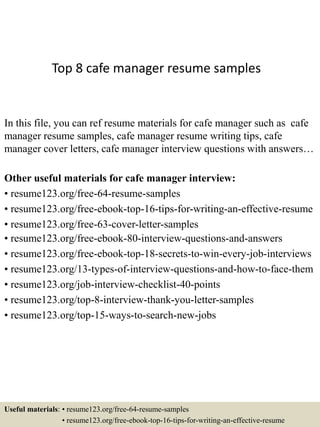Top 8 cafe manager resume samples
In this file, you can ref resume materials for cafe manager such as cafe
manager resume samples, cafe manager resume writing tips, cafe
manager cover letters, cafe manager interview questions with answers…
Other useful materials for cafe manager interview:
• resume123.org/free-64-resume-samples
• resume123.org/free-ebook-top-16-tips-for-writing-an-effective-resume
• resume123.org/free-63-cover-letter-samples
• resume123.org/free-ebook-80-interview-questions-and-answers
• resume123.org/free-ebook-top-18-secrets-to-win-every-job-interviews
• resume123.org/13-types-of-interview-questions-and-how-to-face-them
• resume123.org/job-interview-checklist-40-points
• resume123.org/top-8-interview-thank-you-letter-samples
• resume123.org/top-15-ways-to-search-new-jobs
Useful materials: • resume123.org/free-64-resume-samples
• resume123.org/free-ebook-top-16-tips-for-writing-an-effective-resume
 