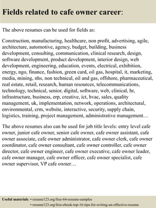 Fields related to cafe owner career:
The above resumes can be used for fields as:
Construction, manufacturing, healthcare, non profit, advertising, agile,
architecture, automotive, agency, budget, building, business
development, consulting, communication, clinical research, design,
software development, product development, interior design, web
development, engineering, education, events, electrical, exhibition,
energy, ngo, finance, fashion, green card, oil gas, hospital, it, marketing,
media, mining, nhs, non technical, oil and gas, offshore, pharmaceutical,
real estate, retail, research, human resources, telecommunications,
technology, technical, senior, digital, software, web, clinical, hr,
infrastructure, business, erp, creative, ict, hvac, sales, quality
management, uk, implementation, network, operations, architectural,
environmental, crm, website, interactive, security, supply chain,
logistics, training, project management, administrative management…
The above resumes also can be used for job title levels: entry level cafe
owner, junior cafe owner, senior cafe owner, cafe owner assistant, cafe
owner associate, cafe owner administrator, cafe owner clerk, cafe owner
coordinator, cafe owner consultant, cafe owner controller, cafe owner
director, cafe owner engineer, cafe owner executive, cafe owner leader,
cafe owner manager, cafe owner officer, cafe owner specialist, cafe
owner supervisor, VP cafe owner…
Useful materials: • resume123.org/free-64-resume-samples
• resume123.org/free-ebook-top-16-tips-for-writing-an-effective-resume
 
