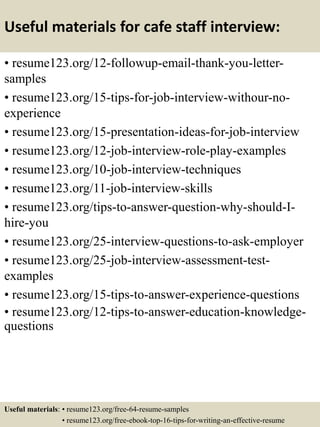 Useful materials for cafe staff interview:
• resume123.org/12-followup-email-thank-you-letter-
samples
• resume123.org/15-tips-for-job-interview-withour-no-
experience
• resume123.org/15-presentation-ideas-for-job-interview
• resume123.org/12-job-interview-role-play-examples
• resume123.org/10-job-interview-techniques
• resume123.org/11-job-interview-skills
• resume123.org/tips-to-answer-question-why-should-I-
hire-you
• resume123.org/25-interview-questions-to-ask-employer
• resume123.org/25-job-interview-assessment-test-
examples
• resume123.org/15-tips-to-answer-experience-questions
• resume123.org/12-tips-to-answer-education-knowledge-
questions
Useful materials: • resume123.org/free-64-resume-samples
• resume123.org/free-ebook-top-16-tips-for-writing-an-effective-resume
 