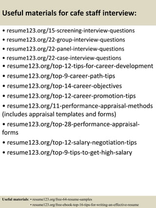 Useful materials for cafe staff interview:
• resume123.org/15-screening-interview-questions
• resume123.org/22-group-interview-questions
• resume123.org/22-panel-interview-questions
• resume123.org/22-case-interview-questions
• resume123.org/top-12-tips-for-career-development
• resume123.org/top-9-career-path-tips
• resume123.org/top-14-career-objectives
• resume123.org/top-12-career-promotion-tips
• resume123.org/11-performance-appraisal-methods
(includes appraisal templates and forms)
• resume123.org/top-28-performance-appraisal-
forms
• resume123.org/top-12-salary-negotiation-tips
• resume123.org/top-9-tips-to-get-high-salary
Useful materials: • resume123.org/free-64-resume-samples
• resume123.org/free-ebook-top-16-tips-for-writing-an-effective-resume
 