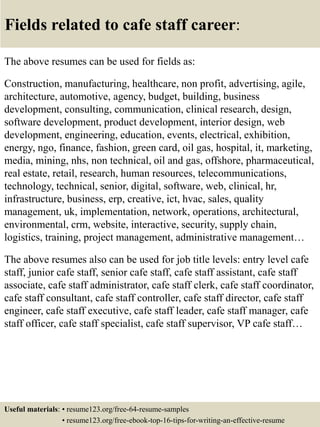 Fields related to cafe staff career:
The above resumes can be used for fields as:
Construction, manufacturing, healthcare, non profit, advertising, agile,
architecture, automotive, agency, budget, building, business
development, consulting, communication, clinical research, design,
software development, product development, interior design, web
development, engineering, education, events, electrical, exhibition,
energy, ngo, finance, fashion, green card, oil gas, hospital, it, marketing,
media, mining, nhs, non technical, oil and gas, offshore, pharmaceutical,
real estate, retail, research, human resources, telecommunications,
technology, technical, senior, digital, software, web, clinical, hr,
infrastructure, business, erp, creative, ict, hvac, sales, quality
management, uk, implementation, network, operations, architectural,
environmental, crm, website, interactive, security, supply chain,
logistics, training, project management, administrative management…
The above resumes also can be used for job title levels: entry level cafe
staff, junior cafe staff, senior cafe staff, cafe staff assistant, cafe staff
associate, cafe staff administrator, cafe staff clerk, cafe staff coordinator,
cafe staff consultant, cafe staff controller, cafe staff director, cafe staff
engineer, cafe staff executive, cafe staff leader, cafe staff manager, cafe
staff officer, cafe staff specialist, cafe staff supervisor, VP cafe staff…
Useful materials: • resume123.org/free-64-resume-samples
• resume123.org/free-ebook-top-16-tips-for-writing-an-effective-resume
 