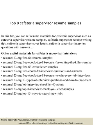 Top 8 cafeteria supervisor resume samples
In this file, you can ref resume materials for cafeteria supervisor such as
cafeteria supervisor resume samples, cafeteria supervisor resume writing
tips, cafeteria supervisor cover letters, cafeteria supervisor interview
questions with answers…
Other useful materials for cafeteria supervisor interview:
• resume123.org/free-64-resume-samples
• resume123.org/free-ebook-top-18-secrets-for-writing-the-killer-resume
• resume123.org/free-63-cover-letter-samples
• resume123.org/free-ebook-80-interview-questions-and-answers
• resume123.org/free-ebook-top-18-secrets-to-win-every-job-interviews
• resume123.org/13-types-of-interview-questions-and-how-to-face-them
• resume123.org/job-interview-checklist-40-points
• resume123.org/top-8-interview-thank-you-letter-samples
• resume123.org/top-15-ways-to-search-new-jobs
Useful materials: • resume123.org/free-64-resume-samples
• resume123.org/free-ebook-top-16-tips-for-writing-an-effective-resume
 