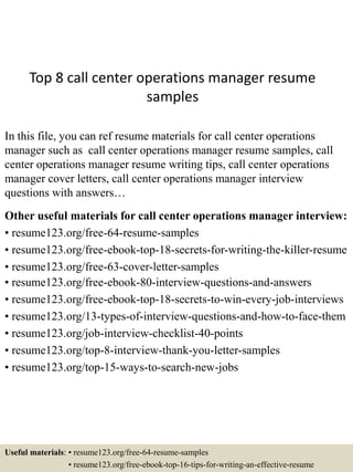 Top 8 call center operations manager resume
samples
In this file, you can ref resume materials for call center operations
manager such as call center operations manager resume samples, call
center operations manager resume writing tips, call center operations
manager cover letters, call center operations manager interview
questions with answers…
Other useful materials for call center operations manager interview:
• resume123.org/free-64-resume-samples
• resume123.org/free-ebook-top-18-secrets-for-writing-the-killer-resume
• resume123.org/free-63-cover-letter-samples
• resume123.org/free-ebook-80-interview-questions-and-answers
• resume123.org/free-ebook-top-18-secrets-to-win-every-job-interviews
• resume123.org/13-types-of-interview-questions-and-how-to-face-them
• resume123.org/job-interview-checklist-40-points
• resume123.org/top-8-interview-thank-you-letter-samples
• resume123.org/top-15-ways-to-search-new-jobs
Useful materials: • resume123.org/free-64-resume-samples
• resume123.org/free-ebook-top-16-tips-for-writing-an-effective-resume
 