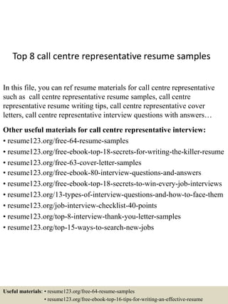 Top 8 call centre representative resume samples
In this file, you can ref resume materials for call centre representative
such as call centre representative resume samples, call centre
representative resume writing tips, call centre representative cover
letters, call centre representative interview questions with answers…
Other useful materials for call centre representative interview:
• resume123.org/free-64-resume-samples
• resume123.org/free-ebook-top-18-secrets-for-writing-the-killer-resume
• resume123.org/free-63-cover-letter-samples
• resume123.org/free-ebook-80-interview-questions-and-answers
• resume123.org/free-ebook-top-18-secrets-to-win-every-job-interviews
• resume123.org/13-types-of-interview-questions-and-how-to-face-them
• resume123.org/job-interview-checklist-40-points
• resume123.org/top-8-interview-thank-you-letter-samples
• resume123.org/top-15-ways-to-search-new-jobs
Useful materials: • resume123.org/free-64-resume-samples
• resume123.org/free-ebook-top-16-tips-for-writing-an-effective-resume
 