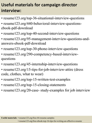 Useful materials for campaign director
interview:
• resume123.org/top-36-situational-interview-questions
• resume123.org/440-behavioral-interview-questions-
ebook-pdf-download
• resume123.org/top-40-second-interview-questions
• resume123.org/95-management-interview-questions-and-
answers-ebook-pdf-download
• resume123.org/top-30-phone-interview-questions
• resume123.org/290-competency-based-interview-
questions
• resume123.org/45-internship-interview-questions
• resume123.org/15-tips-for-job-interview-attire (dress
code, clothes, what to wear)
• resume123.org/top-15-written-test-examples
• resume123.org/top-15-closing-statements
• resume123.org/20-case- study-examples for job interview
Useful materials: • resume123.org/free-64-resume-samples
• resume123.org/free-ebook-top-16-tips-for-writing-an-effective-resume
 