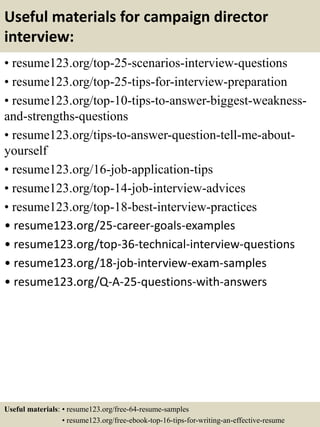 Useful materials for campaign director
interview:
• resume123.org/top-25-scenarios-interview-questions
• resume123.org/top-25-tips-for-interview-preparation
• resume123.org/top-10-tips-to-answer-biggest-weakness-
and-strengths-questions
• resume123.org/tips-to-answer-question-tell-me-about-
yourself
• resume123.org/16-job-application-tips
• resume123.org/top-14-job-interview-advices
• resume123.org/top-18-best-interview-practices
• resume123.org/25-career-goals-examples
• resume123.org/top-36-technical-interview-questions
• resume123.org/18-job-interview-exam-samples
• resume123.org/Q-A-25-questions-with-answers
Useful materials: • resume123.org/free-64-resume-samples
• resume123.org/free-ebook-top-16-tips-for-writing-an-effective-resume
 