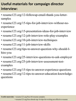 Useful materials for campaign director
interview:
• resume123.org/12-followup-email-thank-you-letter-
samples
• resume123.org/15-tips-for-job-interview-withour-no-
experience
• resume123.org/15-presentation-ideas-for-job-interview
• resume123.org/12-job-interview-role-play-examples
• resume123.org/10-job-interview-techniques
• resume123.org/11-job-interview-skills
• resume123.org/tips-to-answer-question-why-should-I-
hire-you
• resume123.org/25-interview-questions-to-ask-employer
• resume123.org/25-job-interview-assessment-test-
examples
• resume123.org/15-tips-to-answer-experience-questions
• resume123.org/12-tips-to-answer-education-knowledge-
questions
Useful materials: • resume123.org/free-64-resume-samples
• resume123.org/free-ebook-top-16-tips-for-writing-an-effective-resume
 