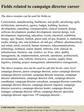 Fields related to campaign director career:
The above resumes can be used for fields as:
Construction, manufacturing, healthcare, non profit, advertising, agile,
architecture, automotive, agency, budget, building, business
development, consulting, communication, clinical research, design,
software development, product development, interior design, web
development, engineering, education, events, electrical, exhibition,
energy, ngo, finance, fashion, green card, oil gas, hospital, it, marketing,
media, mining, nhs, non technical, oil and gas, offshore, pharmaceutical,
real estate, retail, research, human resources, telecommunications,
technology, technical, senior, digital, software, web, clinical, hr,
infrastructure, business, erp, creative, ict, hvac, sales, quality
management, uk, implementation, network, operations, architectural,
environmental, crm, website, interactive, security, supply chain,
logistics, training, project management, administrative management…
The above resumes also can be used for job title levels: entry level
campaign director, junior campaign director, senior campaign director,
campaign director assistant, campaign director associate, campaign
director administrator, campaign director clerk, campaign director
coordinator, campaign director consultant, campaign director controller,
campaign director director, campaign director engineer, campaign
director executive, campaign director leader, campaign director
manager, campaign director officer, campaign director specialist,
campaign director supervisor, VP campaign director…
Useful materials: • resume123.org/free-64-resume-samples
• resume123.org/free-ebook-top-16-tips-for-writing-an-effective-resume
 