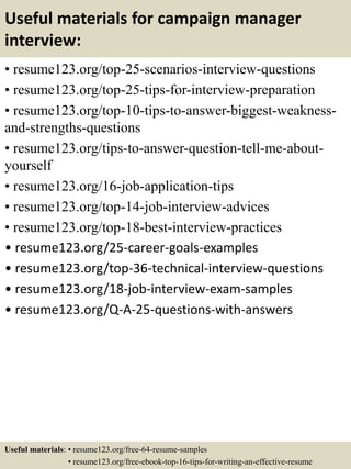 Useful materials for campaign manager
interview:
• resume123.org/top-25-scenarios-interview-questions
• resume123.org/top-25-tips-for-interview-preparation
• resume123.org/top-10-tips-to-answer-biggest-weakness-
and-strengths-questions
• resume123.org/tips-to-answer-question-tell-me-about-
yourself
• resume123.org/16-job-application-tips
• resume123.org/top-14-job-interview-advices
• resume123.org/top-18-best-interview-practices
• resume123.org/25-career-goals-examples
• resume123.org/top-36-technical-interview-questions
• resume123.org/18-job-interview-exam-samples
• resume123.org/Q-A-25-questions-with-answers
Useful materials: • resume123.org/free-64-resume-samples
• resume123.org/free-ebook-top-16-tips-for-writing-an-effective-resume
 