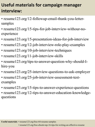 Useful materials for campaign manager
interview:
• resume123.org/12-followup-email-thank-you-letter-
samples
• resume123.org/15-tips-for-job-interview-withour-no-
experience
• resume123.org/15-presentation-ideas-for-job-interview
• resume123.org/12-job-interview-role-play-examples
• resume123.org/10-job-interview-techniques
• resume123.org/11-job-interview-skills
• resume123.org/tips-to-answer-question-why-should-I-
hire-you
• resume123.org/25-interview-questions-to-ask-employer
• resume123.org/25-job-interview-assessment-test-
examples
• resume123.org/15-tips-to-answer-experience-questions
• resume123.org/12-tips-to-answer-education-knowledge-
questions
Useful materials: • resume123.org/free-64-resume-samples
• resume123.org/free-ebook-top-16-tips-for-writing-an-effective-resume
 