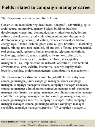 Fields related to campaign manager career:
The above resumes can be used for fields as:
Construction, manufacturing, healthcare, non profit, advertising, agile,
architecture, automotive, agency, budget, building, business
development, consulting, communication, clinical research, design,
software development, product development, interior design, web
development, engineering, education, events, electrical, exhibition,
energy, ngo, finance, fashion, green card, oil gas, hospital, it, marketing,
media, mining, nhs, non technical, oil and gas, offshore, pharmaceutical,
real estate, retail, research, human resources, telecommunications,
technology, technical, senior, digital, software, web, clinical, hr,
infrastructure, business, erp, creative, ict, hvac, sales, quality
management, uk, implementation, network, operations, architectural,
environmental, crm, website, interactive, security, supply chain,
logistics, training, project management, administrative management…
The above resumes also can be used for job title levels: entry level
campaign manager, junior campaign manager, senior campaign
manager, campaign manager assistant, campaign manager associate,
campaign manager administrator, campaign manager clerk, campaign
manager coordinator, campaign manager consultant, campaign manager
controller, campaign manager director, campaign manager engineer,
campaign manager executive, campaign manager leader, campaign
manager manager, campaign manager officer, campaign manager
specialist, campaign manager supervisor, VP campaign manager…
Useful materials: • resume123.org/free-64-resume-samples
• resume123.org/free-ebook-top-16-tips-for-writing-an-effective-resume
 