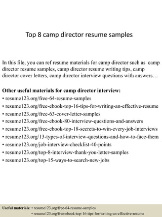 Top 8 camp director resume samples
In this file, you can ref resume materials for camp director such as camp
director resume samples, camp director resume writing tips, camp
director cover letters, camp director interview questions with answers…
Other useful materials for camp director interview:
• resume123.org/free-64-resume-samples
• resume123.org/free-ebook-top-16-tips-for-writing-an-effective-resume
• resume123.org/free-63-cover-letter-samples
• resume123.org/free-ebook-80-interview-questions-and-answers
• resume123.org/free-ebook-top-18-secrets-to-win-every-job-interviews
• resume123.org/13-types-of-interview-questions-and-how-to-face-them
• resume123.org/job-interview-checklist-40-points
• resume123.org/top-8-interview-thank-you-letter-samples
• resume123.org/top-15-ways-to-search-new-jobs
Useful materials: • resume123.org/free-64-resume-samples
• resume123.org/free-ebook-top-16-tips-for-writing-an-effective-resume
 