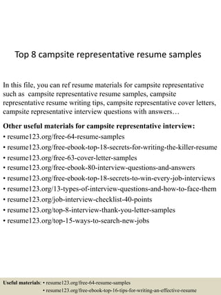 Top 8 campsite representative resume samples
In this file, you can ref resume materials for campsite representative
such as campsite representative resume samples, campsite
representative resume writing tips, campsite representative cover letters,
campsite representative interview questions with answers…
Other useful materials for campsite representative interview:
• resume123.org/free-64-resume-samples
• resume123.org/free-ebook-top-18-secrets-for-writing-the-killer-resume
• resume123.org/free-63-cover-letter-samples
• resume123.org/free-ebook-80-interview-questions-and-answers
• resume123.org/free-ebook-top-18-secrets-to-win-every-job-interviews
• resume123.org/13-types-of-interview-questions-and-how-to-face-them
• resume123.org/job-interview-checklist-40-points
• resume123.org/top-8-interview-thank-you-letter-samples
• resume123.org/top-15-ways-to-search-new-jobs
Useful materials: • resume123.org/free-64-resume-samples
• resume123.org/free-ebook-top-16-tips-for-writing-an-effective-resume
 