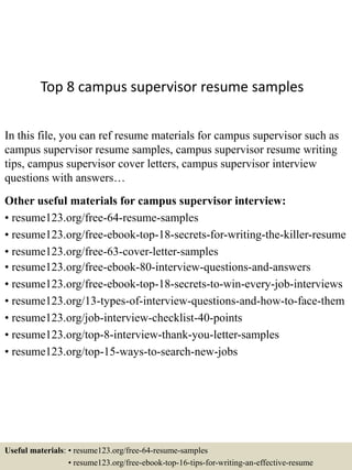 Top 8 campus supervisor resume samples
In this file, you can ref resume materials for campus supervisor such as
campus supervisor resume samples, campus supervisor resume writing
tips, campus supervisor cover letters, campus supervisor interview
questions with answers…
Other useful materials for campus supervisor interview:
• resume123.org/free-64-resume-samples
• resume123.org/free-ebook-top-18-secrets-for-writing-the-killer-resume
• resume123.org/free-63-cover-letter-samples
• resume123.org/free-ebook-80-interview-questions-and-answers
• resume123.org/free-ebook-top-18-secrets-to-win-every-job-interviews
• resume123.org/13-types-of-interview-questions-and-how-to-face-them
• resume123.org/job-interview-checklist-40-points
• resume123.org/top-8-interview-thank-you-letter-samples
• resume123.org/top-15-ways-to-search-new-jobs
Useful materials: • resume123.org/free-64-resume-samples
• resume123.org/free-ebook-top-16-tips-for-writing-an-effective-resume
 