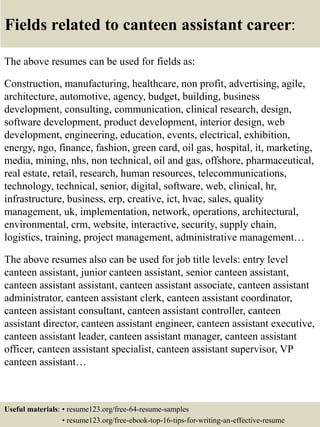 Fields related to canteen assistant career:
The above resumes can be used for fields as:
Construction, manufacturing, healthcare, non profit, advertising, agile,
architecture, automotive, agency, budget, building, business
development, consulting, communication, clinical research, design,
software development, product development, interior design, web
development, engineering, education, events, electrical, exhibition,
energy, ngo, finance, fashion, green card, oil gas, hospital, it, marketing,
media, mining, nhs, non technical, oil and gas, offshore, pharmaceutical,
real estate, retail, research, human resources, telecommunications,
technology, technical, senior, digital, software, web, clinical, hr,
infrastructure, business, erp, creative, ict, hvac, sales, quality
management, uk, implementation, network, operations, architectural,
environmental, crm, website, interactive, security, supply chain,
logistics, training, project management, administrative management…
The above resumes also can be used for job title levels: entry level
canteen assistant, junior canteen assistant, senior canteen assistant,
canteen assistant assistant, canteen assistant associate, canteen assistant
administrator, canteen assistant clerk, canteen assistant coordinator,
canteen assistant consultant, canteen assistant controller, canteen
assistant director, canteen assistant engineer, canteen assistant executive,
canteen assistant leader, canteen assistant manager, canteen assistant
officer, canteen assistant specialist, canteen assistant supervisor, VP
canteen assistant…
Useful materials: • resume123.org/free-64-resume-samples
• resume123.org/free-ebook-top-16-tips-for-writing-an-effective-resume
 