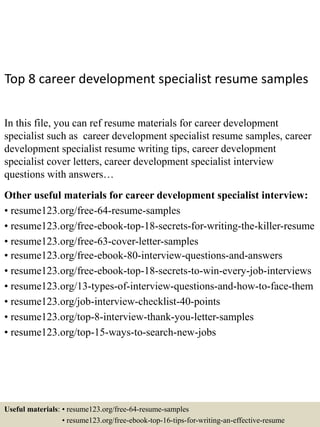 Top 8 career development specialist resume samples
In this file, you can ref resume materials for career development
specialist such as career development specialist resume samples, career
development specialist resume writing tips, career development
specialist cover letters, career development specialist interview
questions with answers…
Other useful materials for career development specialist interview:
• resume123.org/free-64-resume-samples
• resume123.org/free-ebook-top-18-secrets-for-writing-the-killer-resume
• resume123.org/free-63-cover-letter-samples
• resume123.org/free-ebook-80-interview-questions-and-answers
• resume123.org/free-ebook-top-18-secrets-to-win-every-job-interviews
• resume123.org/13-types-of-interview-questions-and-how-to-face-them
• resume123.org/job-interview-checklist-40-points
• resume123.org/top-8-interview-thank-you-letter-samples
• resume123.org/top-15-ways-to-search-new-jobs
Useful materials: • resume123.org/free-64-resume-samples
• resume123.org/free-ebook-top-16-tips-for-writing-an-effective-resume
 